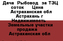 Дача “Рыбовод“ за ТЭЦ-2, 6 соток,  › Цена ­ 250 000 - Астраханская обл., Астрахань г. Недвижимость » Земельные участки продажа   . Астраханская обл.